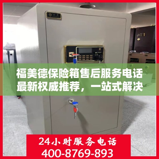 福美德保险箱售后服务电话最新权威推荐，一站式解决方案的联系方式