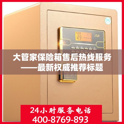 大管家保险箱售后热线服务——最新权威推荐标题