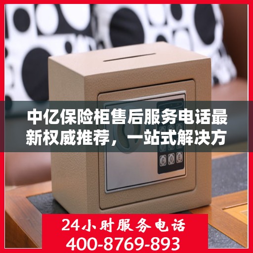 中亿保险柜售后服务电话最新权威推荐，一站式解决方案的贴心服务热线。