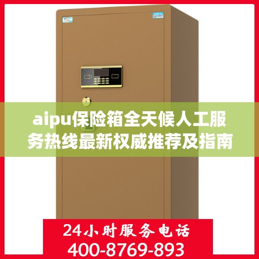 aipu保险箱全天候人工服务热线最新权威推荐及指南