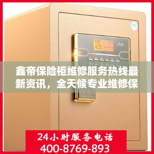 鑫帝保险柜维修服务热线最新资讯，全天候专业维修保障，全天候服务电话随时响应