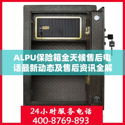 ALPU保险箱全天候售后电话最新动态及售后资讯全解析