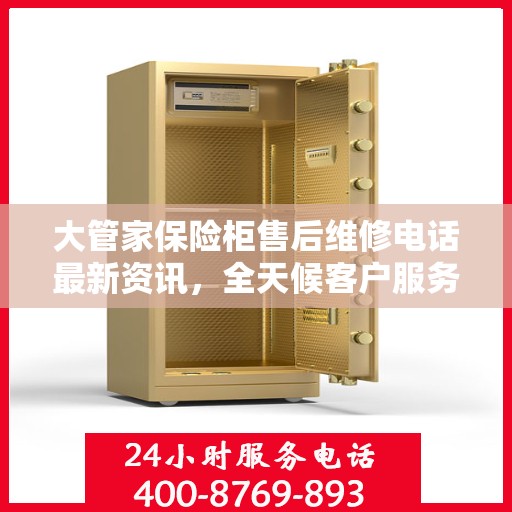 大管家保险柜售后维修电话最新资讯，全天候客户服务保障解密