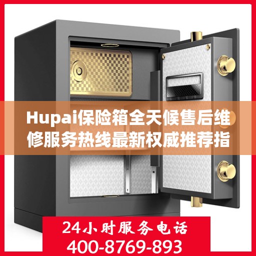 Hupai保险箱全天候售后维修服务热线最新权威推荐指南