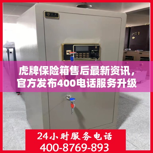 虎牌保险箱售后最新资讯，官方发布400电话服务升级通知