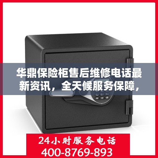 华鼎保险柜售后维修电话最新资讯，全天候服务保障，让您无忧使用