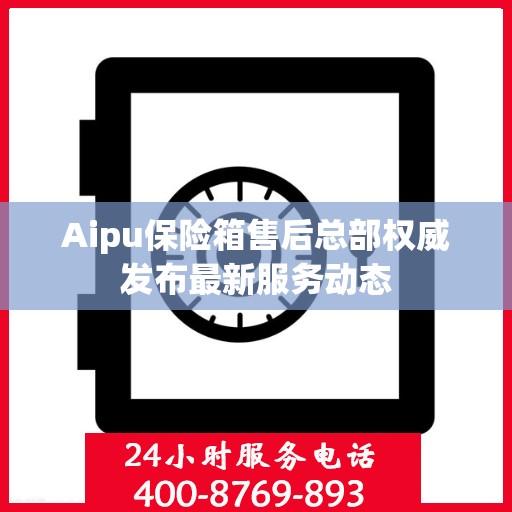 Aipu保险箱售后总部权威发布最新服务动态