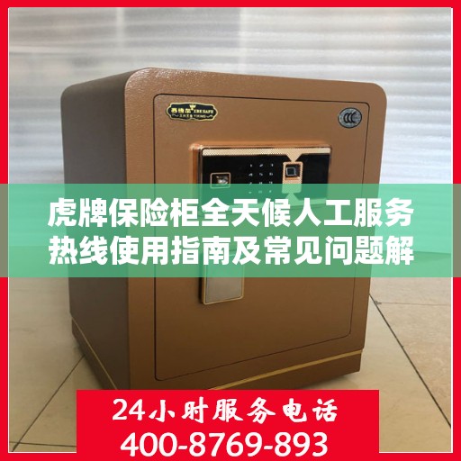 虎牌保险柜全天候人工服务热线使用指南及常见问题解答大全