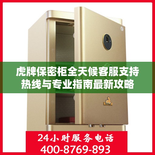 虎牌保密柜全天候客服支持热线与专业指南最新攻略