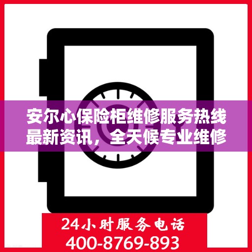 安尔心保险柜维修服务热线最新资讯，全天候专业维修保障，全天候服务电话随时为您服务
