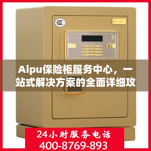 Aipu保险柜服务中心，一站式解决方案的全面详细攻略