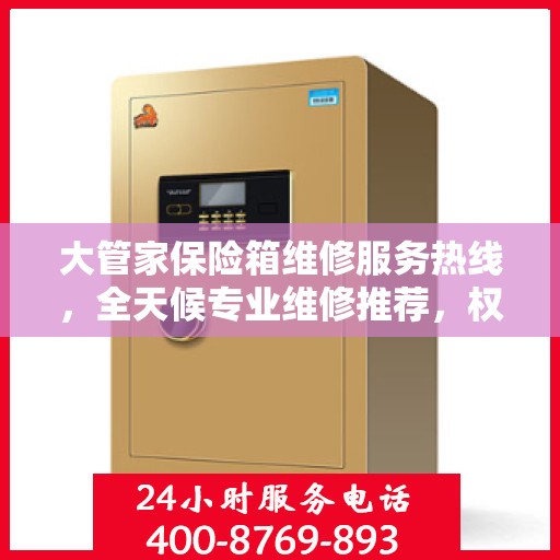 大管家保险箱维修服务热线，全天候专业维修推荐，权威推荐最新维修电话！