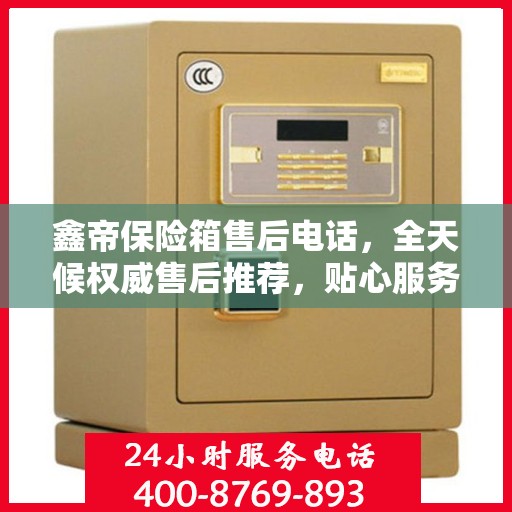 鑫帝保险箱售后电话，全天候权威售后推荐，贴心服务不打烊