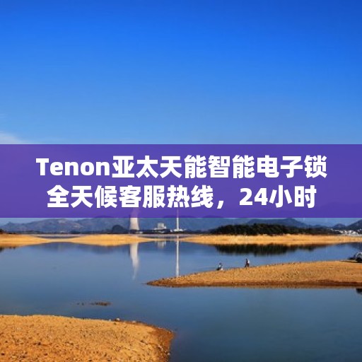 Tenon亚太天能智能电子锁全天候客服热线，24小时无忧服务